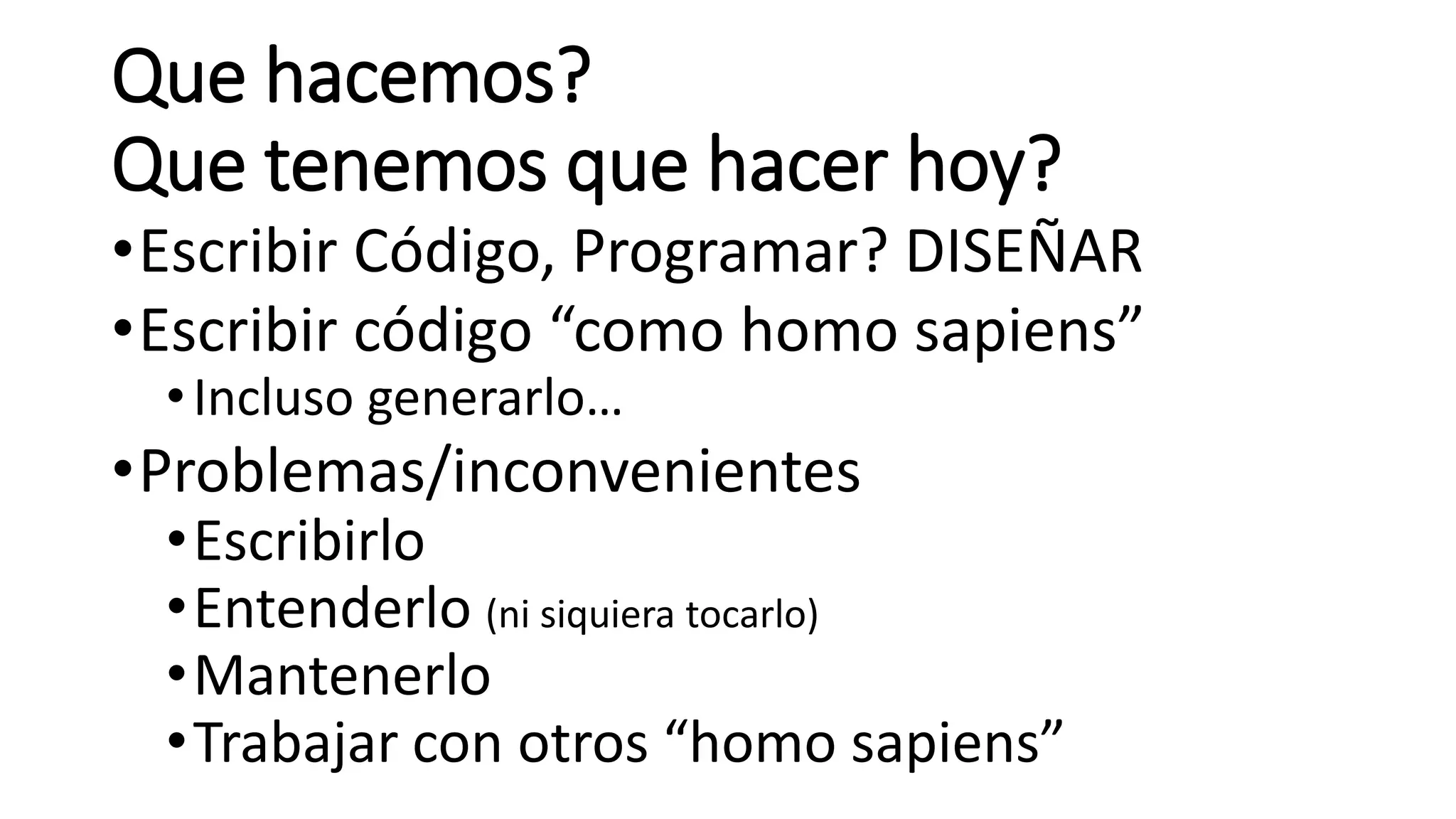 Que hacemos?
Que tenemos que hacer hoy?
•Escribir Código, Programar? DISEÑAR
•Escribir código “como homo sapiens”
•Incluso generarlo…
•Problemas/inconvenientes
•Escribirlo
•Entenderlo (ni siquiera tocarlo)
•Mantenerlo
•Trabajar con otros “homo sapiens”
 