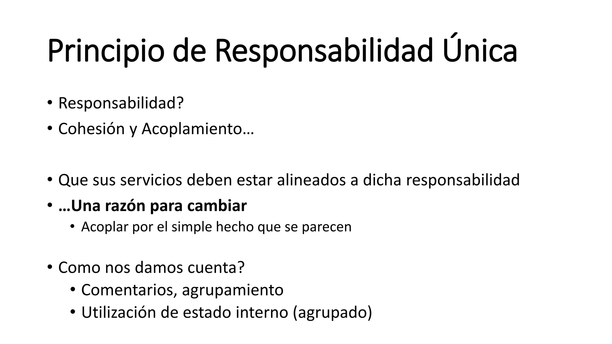 Principio de Responsabilidad Única
• Responsabilidad?
• Cohesión y Acoplamiento…
• Que sus servicios deben estar alineados a dicha responsabilidad
• …Una razón para cambiar
• Acoplar por el simple hecho que se parecen
• Como nos damos cuenta?
• Comentarios, agrupamiento
• Utilización de estado interno (agrupado)
 