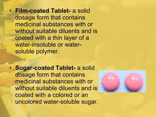 • Film-coated Tablet- a solid
dosage form that contains
medicinal substances with or
without suitable diluents and is
coated with a thin layer of a
water-insoluble or water-
soluble polymer.
• Sugar-coated Tablet- a solid
dosage form that contains
medicinal substances with or
without suitable diluents and is
coated with a colored or an
uncolored water-soluble sugar.
 