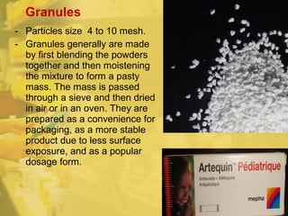 - Particles size 4 to 10 mesh.
- Granules generally are made
by first blending the powders
together and then moistening
the mixture to form a pasty
mass. The mass is passed
through a sieve and then dried
in air or in an oven. They are
prepared as a convenience for
packaging, as a more stable
product due to less surface
exposure, and as a popular
dosage form.
Granules
 