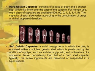• Hard Gelatin Capsules- consists of a base or body and a shorter
cap, which fits firmly over the base of the capsule. For human use,
eight sizes of capsules are available(000, 00, 0, 1, 2, 3, 4, 5). The
capacity of each size varies according to the combination of drugs
and their apparent densities.
• Soft Gelatin Capsules- a solid dosage form in which the drug is
enclosed within a soluble, gelatin shell which is plasticized by the
addition of a polyol, such as sorbitol or glycerin, and is therefore of a
somewhat thicker consistency than that of a hard shell capsule;
typically, the active ingredients are dissolved or suspended in a
liquid vehicle.
 