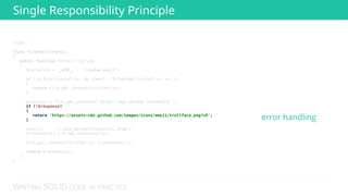 WRITING SOLID CODE IN PRACTICE
<?php 
 
class RandomGithubEmoji 
{ 
public function fetch(): string 
{ 
$cacheFile = __DIR__ . '/random_emoji'; 
 
if (is_file($cacheFile) && time() - filemtime($cacheFile) <= 3) 
{ 
return file_get_contents($cacheFile); 
} 
 
$response = file_get_contents('https://api.github.com/emojis'); 
if (!$response) 
{ 
return 'https://assets-cdn.github.com/images/icons/emoji/trollface.png?v6'; 
} 
 
$emojis = json_decode($response, true); 
$randomEmoji = array_rand($emojis); 
 
file_put_contents($cacheFile, $randomEmoji); 
 
return $randomEmoji; 
} 
} 
 
 
 
 
 
 
 
 
 
 
 
 
 
 
if (!$response) 
{ 
return 'https://assets-cdn.github.com/images/icons/emoji/trollface.png?v6'; 
} error handling
Single Responsibility Principle
 