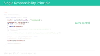 WRITING SOLID CODE IN PRACTICE
<?php 
 
class RandomGithubEmoji 
{ 
public function fetch(): string 
{ 
 
 
 
 
 
 
 
$response = file_get_contents('https://api.github.com/emojis'); 
if (!$response) 
{ 
return 'https://assets-cdn.github.com/images/icons/emoji/trollface.png?v6'; 
} 
 
$emojis = json_decode($response, true); 
$randomEmoji = array_rand($emojis); 
 
 
 
return $randomEmoji; 
} 
} 
Single Responsibility Principle
cache control
 
 
 
 
 
 
$cache = new FileCache(__DIR__ . '/random_emoji'); 
 
$randomEmoji = $cache->fetch(); 
if (null !== $randomEmoji) 
{ 
return $randomEmoji; 
} 
 
 
 
 
 
 
 
 
 
$cache->put($randomEmoji); 
 
