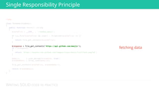 WRITING SOLID CODE IN PRACTICE
<?php 
 
class RandomGithubEmoji 
{ 
public function fetch(): string 
{ 
$cacheFile = __DIR__ . '/random_emoji'; 
 
if (is_file($cacheFile) && time() - filemtime($cacheFile) <= 3) 
{ 
return file_get_contents($cacheFile); 
} 
 
 
if (!$response) 
{ 
return 'https://assets-cdn.github.com/images/icons/emoji/trollface.png?v6'; 
} 
 
$emojis = json_decode($response, true); 
$randomEmoji = array_rand($emojis); 
 
file_put_contents($cacheFile, $randomEmoji); 
 
return $randomEmoji; 
} 
} 
 
 
 
 
 
 
 
 
 
 
 
 
 
$response = file_get_contents('https://api.github.com/emojis'); 
fetching data
Single Responsibility Principle
 