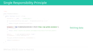 WRITING SOLID CODE IN PRACTICE
<?php 
 
class RandomGithubEmoji 
{ 
public function fetch(): string 
{ 
$cacheFile = __DIR__ . '/random_emoji'; 
 
if (is_file($cacheFile) && time() - filemtime($cacheFile) <= 3) 
{ 
return file_get_contents($cacheFile); 
} 
 
 
if (!$response) 
{ 
return 'https://assets-cdn.github.com/images/icons/emoji/trollface.png?v6'; 
} 
 
$emojis = json_decode($response, true); 
$randomEmoji = array_rand($emojis); 
 
file_put_contents($cacheFile, $randomEmoji); 
 
return $randomEmoji; 
} 
} 
Single Responsibility Principle
fetching data
 
 
 
 
 
 
 
 
 
 
 
 
 
$response = (new FileGetContentsFetcher)->fetch('https://api.github.com/emojis');
 