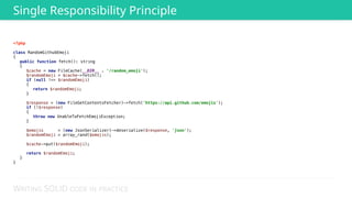 WRITING SOLID CODE IN PRACTICE
<?php 
 
class RandomGithubEmoji 
{ 
public function fetch(): string 
{ 
$cache = new FileCache(__DIR__ . '/random_emoji'); 
$randomEmoji = $cache->fetch(); 
if (null !== $randomEmoji) 
{ 
return $randomEmoji; 
} 
 
$response = (new FileGetContentsFetcher)->fetch('https://api.github.com/emojis'); 
if (!$response) 
{ 
throw new UnableToFetchEmojiException; 
} 
 
$emojis = (new JsonSerializer)->deserialize($response, 'json'); 
$randomEmoji = array_rand($emojis); 
 
$cache->put($randomEmoji); 
 
return $randomEmoji; 
} 
}
Single Responsibility Principle
 