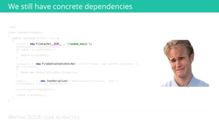 WRITING SOLID CODE IN PRACTICE
<?php 
 
class RandomGithubEmoji 
{ 
public function fetch(): string 
{ 
$cache = new FileCache(__DIR__ . '/random_emoji'); 
$randomEmoji = $cache->fetch(); 
if (null !== $randomEmoji) 
{ 
return $randomEmoji; 
} 
 
$response = (new FileGetContentsFetcher)->fetch('https://api.github.com/emojis'); 
if (!$response) 
{ 
throw new UnableToFetchEmojiException; 
} 
 
$emojis = (new JsonSerializer)->deserialize($response, 'json'); 
$randomEmoji = array_rand($emojis); 
 
$cache->put($randomEmoji); 
 
return $randomEmoji; 
} 
}
 
 
 
 
 
 
new FileCache(__DIR__ . '/random_emoji'); 
 
 
 
 
 
 
new FileGetContentsFetcher 
 
 
 
 
 
new JsonSerializer
We still have concrete dependencies
 