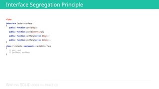 WRITING SOLID CODE IN PRACTICE
<?php 
 
interface CacheInterface 
{ 
public function get($key); 
 
public function put($something); 
 
public function getMany(array $keys); 
 
public function putMany(array $items); 
} 
 
class FileCache implements CacheInterface 
{ 
// get, put 
// getMany, putMany 
}
Interface Segregation Principle
 