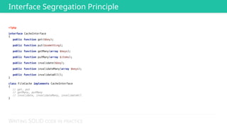 WRITING SOLID CODE IN PRACTICE
<?php 
 
interface CacheInterface 
{ 
public function get($key); 
 
public function put($something); 
 
public function getMany(array $keys); 
 
public function putMany(array $items); 
 
public function invalidate($key); 
 
public function invalidateMany(array $keys); 
 
public function invalidataAll(); 
} 
 
class FileCache implements CacheInterface 
{ 
// get, put 
// getMany, putMany
// invalidate, invalidateMany, invalidateAll 
}
Interface Segregation Principle
 