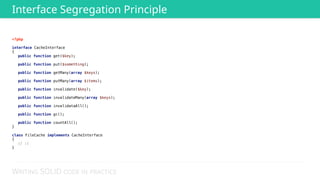 WRITING SOLID CODE IN PRACTICE
<?php 
 
interface CacheInterface 
{ 
public function get($key); 
 
public function put($something); 
 
public function getMany(array $keys); 
 
public function putMany(array $items); 
 
public function invalidate($key); 
 
public function invalidateMany(array $keys); 
 
public function invalidataAll(); 
 
public function gc(); 
 
public function countAll(); 
} 
 
class FileCache implements CacheInterface 
{ 
// :( 
}
Interface Segregation Principle
 