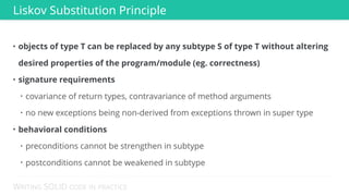 WRITING SOLID CODE IN PRACTICE
• objects of type T can be replaced by any subtype S of type T without altering
desired properties of the program/module (eg. correctness)
• signature requirements
• covariance of return types, contravariance of method arguments
• no new exceptions being non-derived from exceptions thrown in super type
• behavioral conditions
• preconditions cannot be strengthen in subtype
• postconditions cannot be weakened in subtype
Liskov Substitution Principle
 