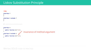 WRITING SOLID CODE IN PRACTICE
<?php 
 
interface T 
{ 
} 
 
interface S extends T 
{ 
} 
 
 
// --------------------------- 
 
 
interface A 
{ 
public function do(T $t); 
} 
 
interface B extends A 
{ 
public function do(T $t); 
} 
Liskov Substitution Principle
<?php 
 
interface T 
{ 
} 
 
interface S extends T 
{ 
}
invariance of method argument
 