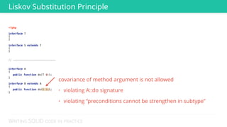 WRITING SOLID CODE IN PRACTICE
<?php 
 
interface T 
{ 
} 
 
interface S extends T 
{ 
}
 
 
// --------------------------- 
 
 
interface A 
{ 
public function do(T $t); 
} 
 
interface B extends A 
{ 
public function do(S $s); 
} 
Liskov Substitution Principle
covariance of method argument is not allowed
• violating A::do signature
• violating “preconditions cannot be strengthen in subtype”
 