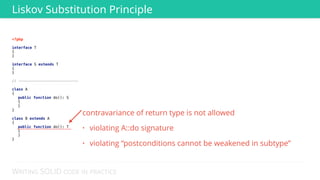 WRITING SOLID CODE IN PRACTICE
<?php 
 
interface T 
{ 
} 
 
interface S extends T 
{ 
} 
// ---------------------------
 
class A 
{ 
public function do(): S
{
} 
} 
 
class B extends A 
{ 
public function do(): T
{
} 
} 
Liskov Substitution Principle
contravariance of return type is not allowed
• violating A::do signature
• violating “postconditions cannot be weakened in subtype”
 