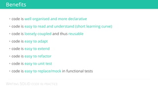 WRITING SOLID CODE IN PRACTICE
Benefits
• code is well organised and more declarative
• code is easy to read and understand (short learning curve)
• code is loosely coupled and thus reusable
• code is easy to adapt
• code is easy to extend
• code is easy to refactor
• code is easy to unit test
• code is easy to replace/mock in functional tests
 