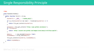 WRITING SOLID CODE IN PRACTICE
<?php 
 
class RandomGithubEmoji 
{ 
public function fetch(): string 
{ 
$cacheFile = __DIR__ . '/random_emoji'; 
 
if (is_file($cacheFile) && time() - filemtime($cacheFile) <= 3) 
{ 
return file_get_contents($cacheFile); 
} 
 
$response = file_get_contents('https://api.github.com/emojis'); 
if (!$response) 
{ 
return 'https://assets-cdn.github.com/images/icons/emoji/trollface.png?v6'; 
} 
 
$emojis = json_decode($response, true); 
$randomEmoji = array_rand($emojis); 
 
file_put_contents($cacheFile, $randomEmoji); 
 
return $randomEmoji; 
} 
} 
Single Responsibility Principle
 