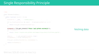 WRITING SOLID CODE IN PRACTICE
<?php 
 
class RandomGithubEmoji 
{ 
public function fetch(): string 
{ 
$cacheFile = __DIR__ . '/random_emoji'; 
 
if (is_file($cacheFile) && time() - filemtime($cacheFile) <= 3) 
{ 
return file_get_contents($cacheFile); 
} 
 
$response = file_get_contents('https://api.github.com/emojis'); 
if (!$response) 
{ 
return 'https://assets-cdn.github.com/images/icons/emoji/trollface.png?v6'; 
} 
 
$emojis = json_decode($response, true); 
$randomEmoji = array_rand($emojis); 
 
file_put_contents($cacheFile, $randomEmoji); 
 
return $randomEmoji; 
} 
} 
 
 
 
 
 
 
 
 
 
 
 
 
 
$response = file_get_contents('https://api.github.com/emojis'); 
fetching data
Single Responsibility Principle
 