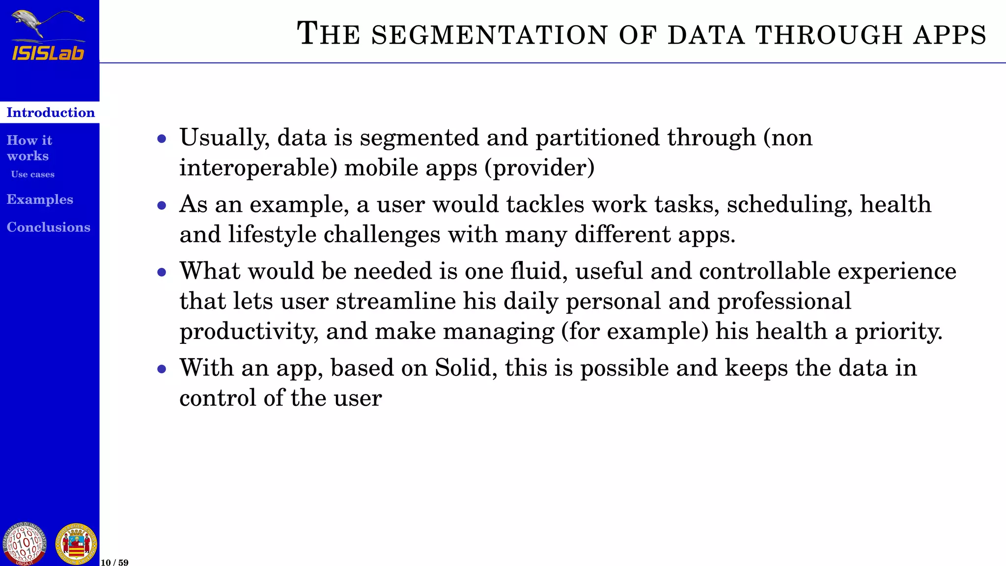 Introduction
How it
works
Use cases
Examples
Conclusions
10 / 59
THE SEGMENTATION OF DATA THROUGH APPS
• Usually, data is segmented and partitioned through (non
interoperable) mobile apps (provider)
• As an example, a user would tackles work tasks, scheduling, health
and lifestyle challenges with many different apps.
• What would be needed is one ﬂuid, useful and controllable experience
that lets user streamline his daily personal and professional
productivity, and make managing (for example) his health a priority.
• With an app, based on Solid, this is possible and keeps the data in
control of the user
 
