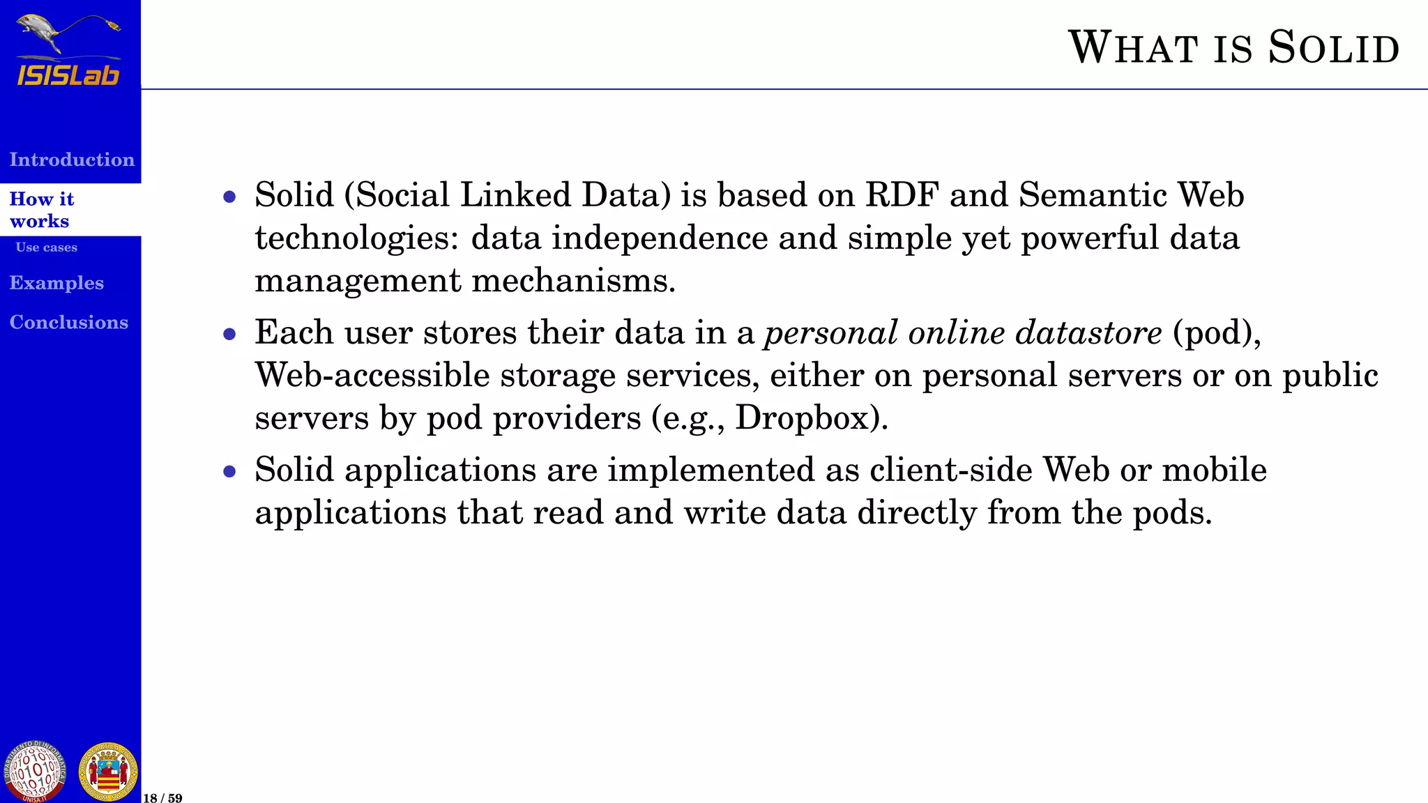 Introduction
How it
works
Use cases
Examples
Conclusions
18 / 59
WHAT IS SOLID
• Solid (Social Linked Data) is based on RDF and Semantic Web
technologies: data independence and simple yet powerful data
management mechanisms.
• Each user stores their data in a personal online datastore (pod),
Web-accessible storage services, either on personal servers or on public
servers by pod providers (e.g., Dropbox).
• Solid applications are implemented as client-side Web or mobile
applications that read and write data directly from the pods.
 