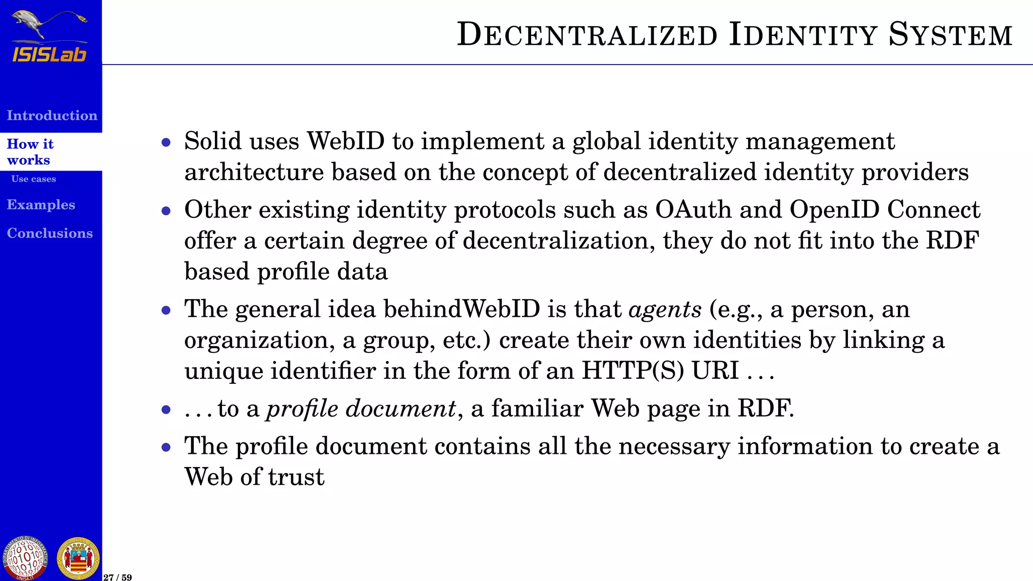 Introduction
How it
works
Use cases
Examples
Conclusions
27 / 59
DECENTRALIZED IDENTITY SYSTEM
• Solid uses WebID to implement a global identity management
architecture based on the concept of decentralized identity providers
• Other existing identity protocols such as OAuth and OpenID Connect
offer a certain degree of decentralization, they do not ﬁt into the RDF
based proﬁle data
• The general idea behindWebID is that agents (e.g., a person, an
organization, a group, etc.) create their own identities by linking a
unique identiﬁer in the form of an HTTP(S) URI . . .
• . . . to a proﬁle document, a familiar Web page in RDF.
• The proﬁle document contains all the necessary information to create a
Web of trust
 
