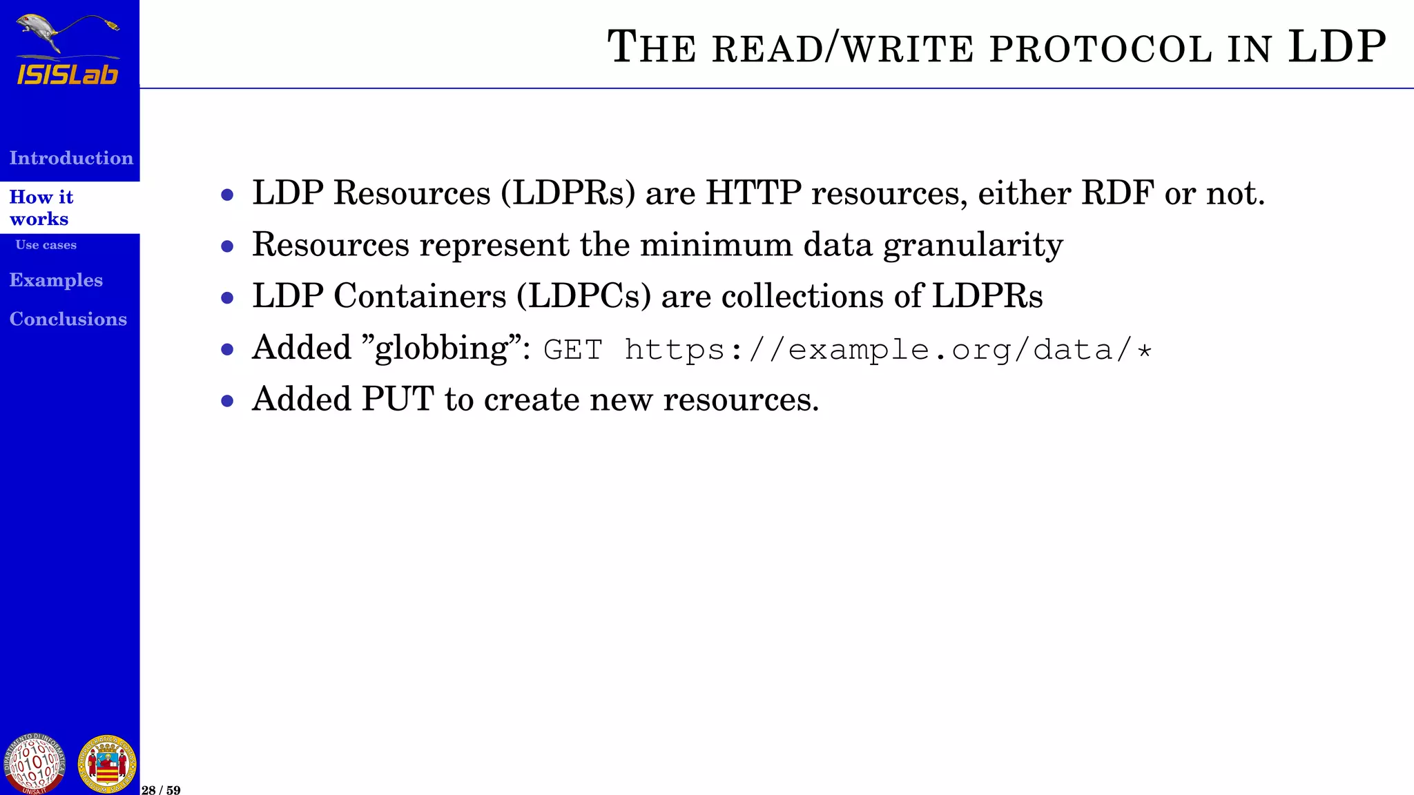 Introduction
How it
works
Use cases
Examples
Conclusions
28 / 59
THE READ/WRITE PROTOCOL IN LDP
• LDP Resources (LDPRs) are HTTP resources, either RDF or not.
• Resources represent the minimum data granularity
• LDP Containers (LDPCs) are collections of LDPRs
• Added ”globbing”: GET https://example.org/data/*
• Added PUT to create new resources.
 
