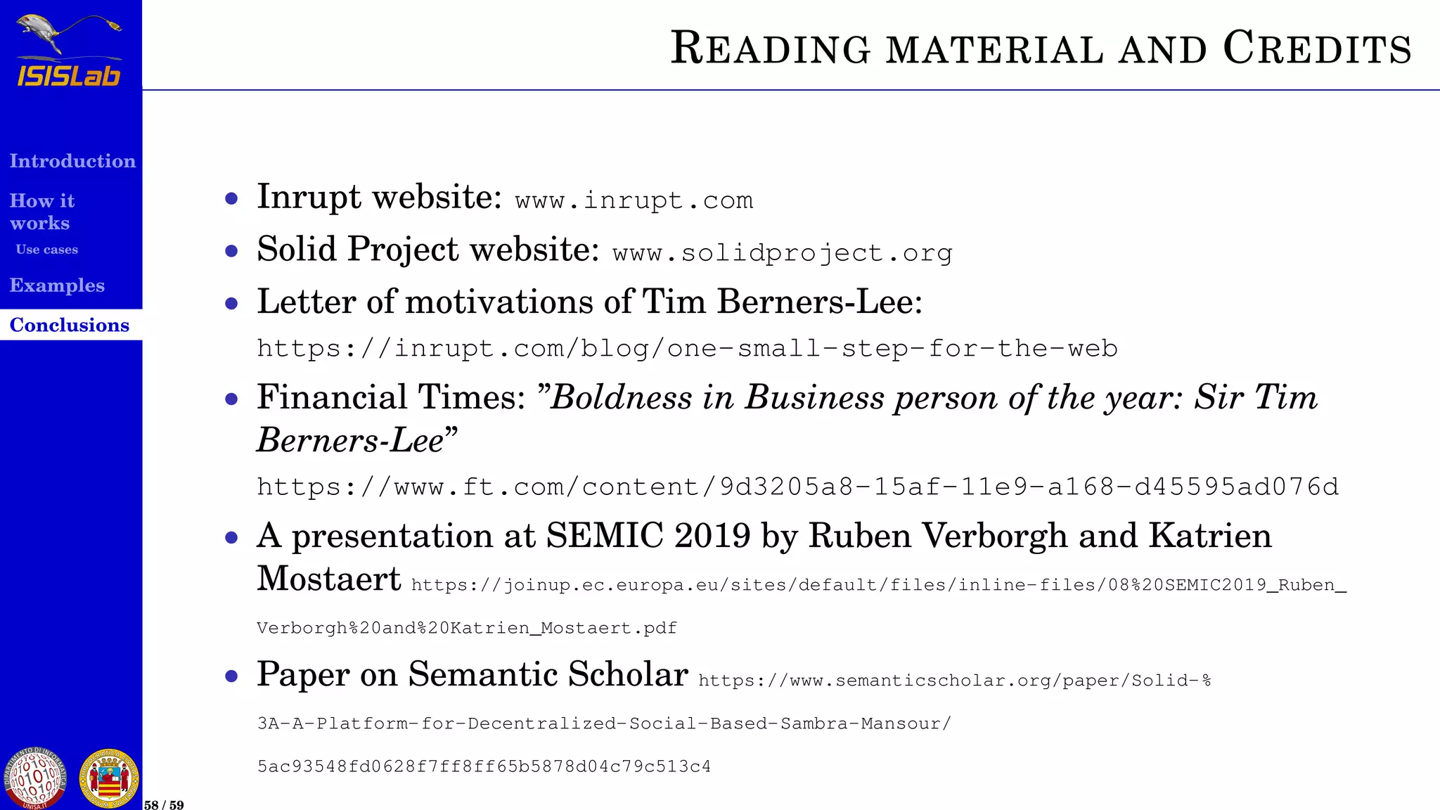 Introduction
How it
works
Use cases
Examples
Conclusions
58 / 59
READING MATERIAL AND CREDITS
• Inrupt website: www.inrupt.com
• Solid Project website: www.solidproject.org
• Letter of motivations of Tim Berners-Lee:
https://inrupt.com/blog/one-small-step-for-the-web
• Financial Times: ”Boldness in Business person of the year: Sir Tim
Berners-Lee”
https://www.ft.com/content/9d3205a8-15af-11e9-a168-d45595ad076d
• A presentation at SEMIC 2019 by Ruben Verborgh and Katrien
Mostaert https://joinup.ec.europa.eu/sites/default/files/inline-files/08%20SEMIC2019_Ruben_
Verborgh%20and%20Katrien_Mostaert.pdf
• Paper on Semantic Scholar https://www.semanticscholar.org/paper/Solid-%
3A-A-Platform-for-Decentralized-Social-Based-Sambra-Mansour/
5ac93548fd0628f7ff8ff65b5878d04c79c513c4
 