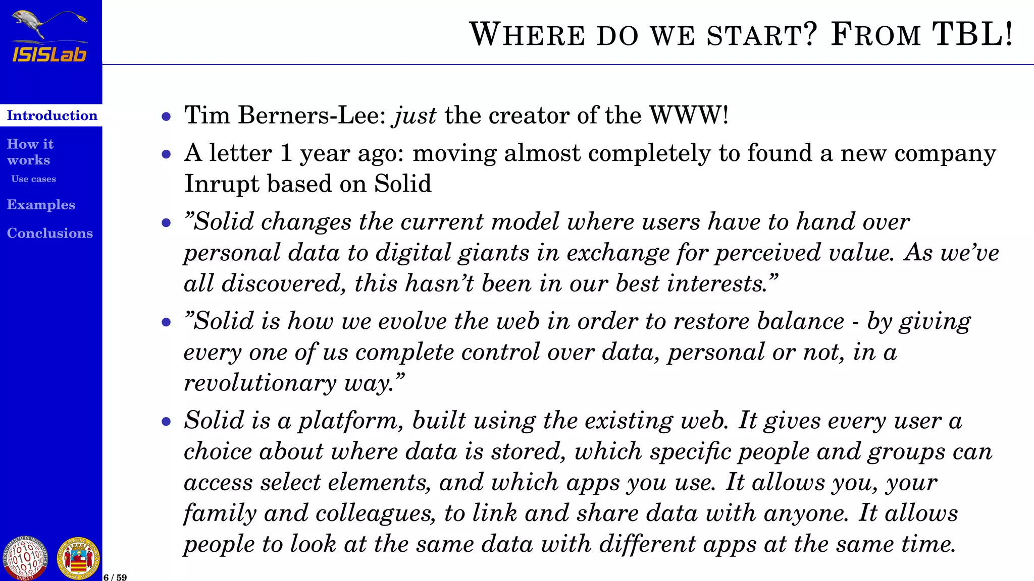 Introduction
How it
works
Use cases
Examples
Conclusions
6 / 59
WHERE DO WE START? FROM TBL!
• Tim Berners-Lee: just the creator of the WWW!
• A letter 1 year ago: moving almost completely to found a new company
Inrupt based on Solid
• ”Solid changes the current model where users have to hand over
personal data to digital giants in exchange for perceived value. As we’ve
all discovered, this hasn’t been in our best interests.”
• ”Solid is how we evolve the web in order to restore balance - by giving
every one of us complete control over data, personal or not, in a
revolutionary way.”
• Solid is a platform, built using the existing web. It gives every user a
choice about where data is stored, which speciﬁc people and groups can
access select elements, and which apps you use. It allows you, your
family and colleagues, to link and share data with anyone. It allows
people to look at the same data with different apps at the same time.
 