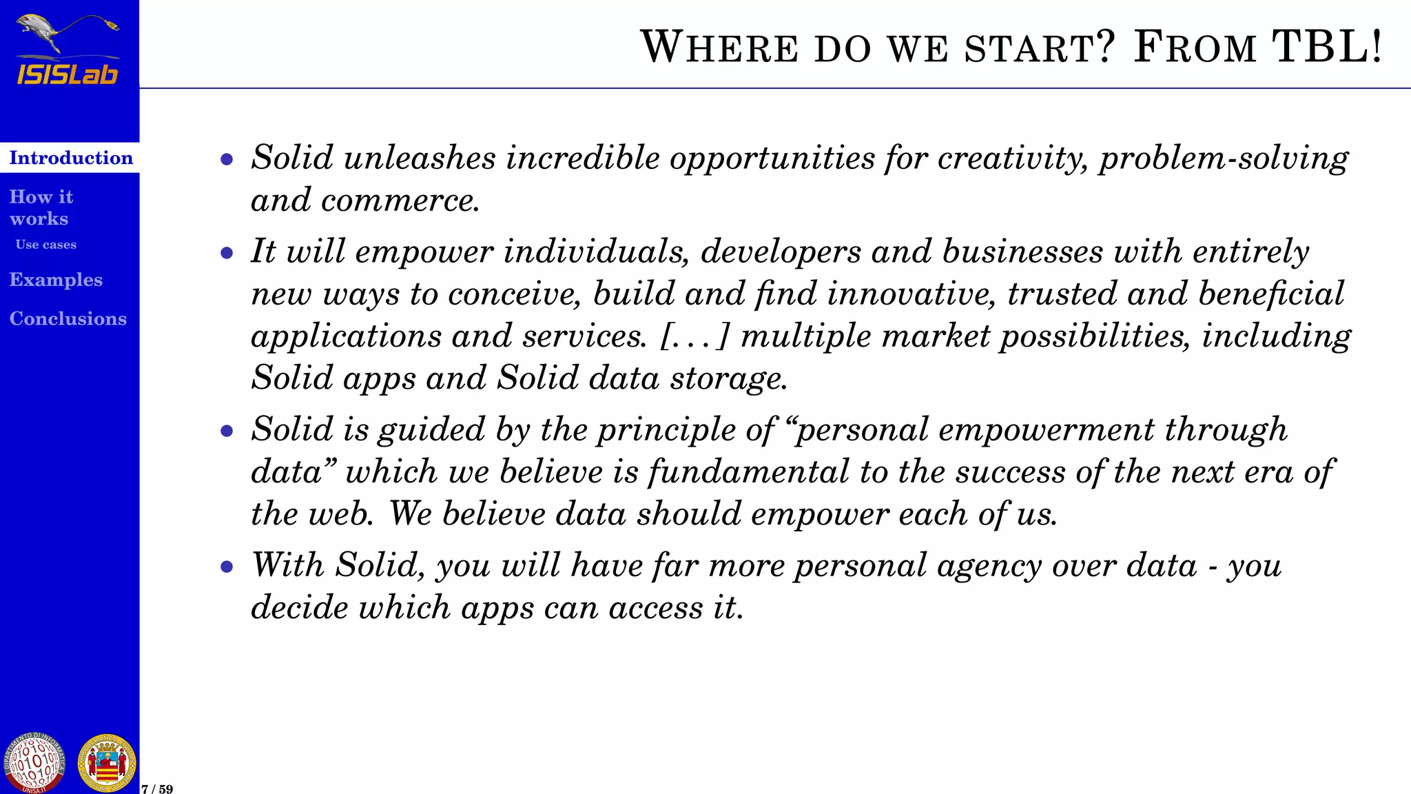 Introduction
How it
works
Use cases
Examples
Conclusions
7 / 59
WHERE DO WE START? FROM TBL!
• Solid unleashes incredible opportunities for creativity, problem-solving
and commerce.
• It will empower individuals, developers and businesses with entirely
new ways to conceive, build and ﬁnd innovative, trusted and beneﬁcial
applications and services. [. . . ] multiple market possibilities, including
Solid apps and Solid data storage.
• Solid is guided by the principle of “personal empowerment through
data” which we believe is fundamental to the success of the next era of
the web. We believe data should empower each of us.
• With Solid, you will have far more personal agency over data - you
decide which apps can access it.
 