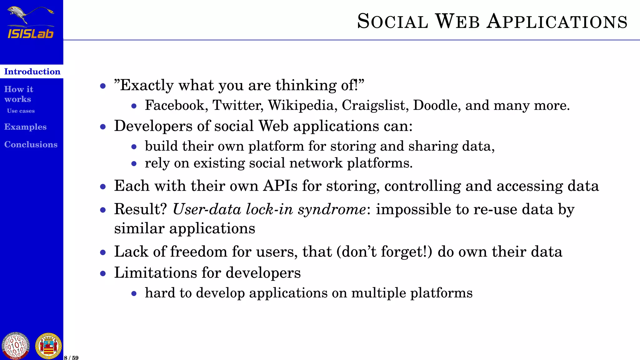 Introduction
How it
works
Use cases
Examples
Conclusions
8 / 59
SOCIAL WEB APPLICATIONS
• ”Exactly what you are thinking of!”
• Facebook, Twitter, Wikipedia, Craigslist, Doodle, and many more.
• Developers of social Web applications can:
• build their own platform for storing and sharing data,
• rely on existing social network platforms.
• Each with their own APIs for storing, controlling and accessing data
• Result? User-data lock-in syndrome: impossible to re-use data by
similar applications
• Lack of freedom for users, that (don’t forget!) do own their data
• Limitations for developers
• hard to develop applications on multiple platforms
 