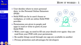 Introduction
How it
works
Use cases
Examples
Conclusions
15 / 59
HOW IT WORKS - 1
• User decides where to store personal
data: in the Personal Online Datastore
(POD)
• Solid POD can be in user’s house or
workplace, or with an online Solid POD
provider
• Permissions are given to people and
apps to read or write to parts of your
Solid POD.
• With a new app, no need to ﬁll out your details ever again: they are
read from your POD with your permission.
• Re-usable things saved through one app are available in another
• Privacy protection and advantages for developers
 