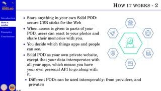 Introduction
How it
works
Use cases
Examples
Conclusions
16 / 59
HOW IT WORKS - 2
• Store anything in your own Solid POD:
secure USB sticks for the Web
• When access is given to parts of your
POD, users can react to your photos and
share their memories with you.
• You decide which things apps and people
can see.
• Solid POD as your own private website,
except that your data interoperates with
all your apps, which means you have
your own personal API to go along with
it.
• Different PODs can be used interoperably: from providers, and
private’s
 