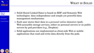 Introduction
How it
works
Use cases
Examples
Conclusions
18 / 59
WHAT IS SOLID
• Solid (Social Linked Data) is based on RDF and Semantic Web
technologies: data independence and simple yet powerful data
management mechanisms.
• Each user stores their data in a personal online datastore (pod),
Web-accessible storage services, either on personal servers or on public
servers by pod providers (e.g., Dropbox).
• Solid applications are implemented as client-side Web or mobile
applications that read and write data directly from the pods.
 