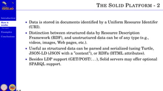 Introduction
How it
works
Use cases
Examples
Conclusions
25 / 59
THE SOLID PLATFORM - 2
• Data is stored in documents identiﬁed by a Uniform Resource Identifer
(URI).
• Distinction between structured data by Resource Description
Framework (RDF), and unstructured data can be of any type (e.g.,
videos, images, Web pages, etc.).
• Useful as structured data can be parsed and serialized (using Turtle,
JSON-LD (JSON with a ”context”), or RDFa (HTML attributes).
• Besides LDP support (GET/POST/. . . ), Solid servers may offer optional
SPARQL support.
 