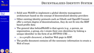 Introduction
How it
works
Use cases
Examples
Conclusions
27 / 59
DECENTRALIZED IDENTITY SYSTEM
• Solid uses WebID to implement a global identity management
architecture based on the concept of decentralized identity providers
• Other existing identity protocols such as OAuth and OpenID Connect
offer a certain degree of decentralization, they do not ﬁt into the RDF
based proﬁle data
• The general idea behindWebID is that agents (e.g., a person, an
organization, a group, etc.) create their own identities by linking a
unique identiﬁer in the form of an HTTP(S) URI . . .
• . . . to a proﬁle document, a familiar Web page in RDF.
• The proﬁle document contains all the necessary information to create a
Web of trust
 