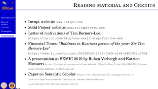 Introduction
How it
works
Use cases
Examples
Conclusions
58 / 59
READING MATERIAL AND CREDITS
• Inrupt website: www.inrupt.com
• Solid Project website: www.solidproject.org
• Letter of motivations of Tim Berners-Lee:
https://inrupt.com/blog/one-small-step-for-the-web
• Financial Times: ”Boldness in Business person of the year: Sir Tim
Berners-Lee”
https://www.ft.com/content/9d3205a8-15af-11e9-a168-d45595ad076d
• A presentation at SEMIC 2019 by Ruben Verborgh and Katrien
Mostaert https://joinup.ec.europa.eu/sites/default/files/inline-files/08%20SEMIC2019_Ruben_
Verborgh%20and%20Katrien_Mostaert.pdf
• Paper on Semantic Scholar https://www.semanticscholar.org/paper/Solid-%
3A-A-Platform-for-Decentralized-Social-Based-Sambra-Mansour/
5ac93548fd0628f7ff8ff65b5878d04c79c513c4
 