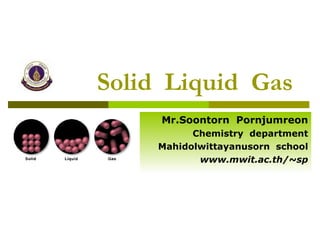 Solid  Liquid  Gas Mr.Soontorn  Pornjumreon Chemistry  department Mahidolwittayanusorn  school www.mwit.ac.th/~sp 