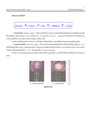 6
เอกสารประกอบการสอนวิชาเคมี 2 ว 40122 โรงเรียนมหิดลวิทยานุสรณ
ผลึกของกํามะถันมีดังนี้
1. กํามะถันรอมบิก ( Rhombic Sulphur ) เปนกํามะถันที่อยูในธรรมชาติ และเสถียรที่อุณหภูมิปกติ เปนของแข็งสีเหลืองออนผลึก
เปนรูปสี่เหลี่ยม มีจุดหลอมเหลว 112.8๐
C จุดเดือด 445 ๐
C ความหนาแนน 2.07 g/cm3
สามารถละลายไดในตัวทําละลายที่ไมมีขั้ว เชน
คารบอนไดซัลไฟล ( CS2) อีเทอร เบนซีนและโทลูอีน แตไมละลายน้ํา
การเตรียม โดยใชผงกํามะถันละลายใน CS2 หรือโทลูอีน แลวปลอยใหระเหย ก็จะไดผลึกของกํามะถันรอมบิกเปนรูปเหลี่ยม
2. กํามะถันมอนอคลินิก ( Monoclinic Sulphur ) มีสถานะเปนของแข็งรูปผลึกเปนรูปเข็ม ผลึกนี้จะอยูตัวที่อุณหภูมิสูงกวา 96 ๐
C
ดังนั้นจึงไมอยูตัวที่ภาวะปกติ การเปลี่ยนรูปของผลึก กํามะถันสามารถเปลี่ยนกลับไปกลับไปกลับมาระหวางกํามะถันรอมบิก และกํามะถันโม
โนคลินิก เมื่ออุณหภูมิสูงหรือต่ํากวา 96 ๐
C เรียกอุณหภูมินี้วา Transition Temperature
การเตรียม เอากํามะถันผงไปละลายในโทลูอีน ที่รอนจนไดสารละลายอิ่มตัว นํามาตั้งทิ้งไวใหเย็นจะไดผลึกของกํามะถันมอนอ
คลินิก
รูปผลึกกํามะถัน
 