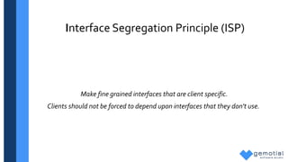Interface Segregation Principle (ISP)
Make fine grained interfaces that are client specific.
Clients should not be forced to depend upon interfaces that they don't use.
 