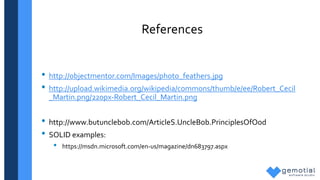 References
• http://objectmentor.com/Images/photo_feathers.jpg
• http://upload.wikimedia.org/wikipedia/commons/thumb/e/ee/Robert_Cecil
_Martin.png/220px-Robert_Cecil_Martin.png
• http://www.butunclebob.com/ArticleS.UncleBob.PrinciplesOfOod
• SOLID examples:
• https://msdn.microsoft.com/en-us/magazine/dn683797.aspx
 