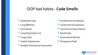 OOP bad habits- Code Smells
• Duplicate Code
• Long Method
• Comments
• Long Parameter List
• Large Class
• Switch Statements
• Parallel Inheritance Hierarchies
• Conditional Complexity
• Combinitorial Explosion
• Uncommunicative Name
• Dead Code
• Inconsistent Names
• Temporary Field
 