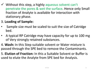  Without this step, a highly aqueous solvent can't
penetrate the pores & wet the surface. Hence only Small
fraction of Analyte is available for interaction with
stationary phase.
3. Loading of Sample:
• Sample size must be scaled to suit the size of Catridge
bed.
• A typical RP Catridge may have capacity for up to 100 mg
of Very strongly retained substances.
4. Wash: In this Step suitable solvent or Water mixture is
passed through the SPE bed to remove the Contaminants.
5. Elution of Fraction: In this a Suitable Solvent or Buffer is
used to elute the Analyte from SPE bed for Analysis.
UCT,OU 12
 