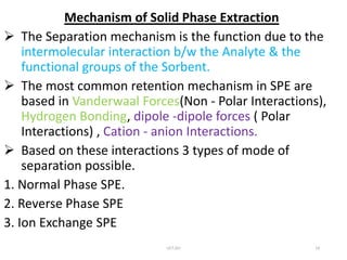 Mechanism of Solid Phase Extraction
 The Separation mechanism is the function due to the
intermolecular interaction b/w the Analyte & the
functional groups of the Sorbent.
 The most common retention mechanism in SPE are
based in Vanderwaal Forces(Non - Polar Interactions),
Hydrogen Bonding, dipole -dipole forces ( Polar
Interactions) , Cation - anion Interactions.
 Based on these interactions 3 types of mode of
separation possible.
1. Normal Phase SPE.
2. Reverse Phase SPE
3. Ion Exchange SPE
UCT,OU 14
 