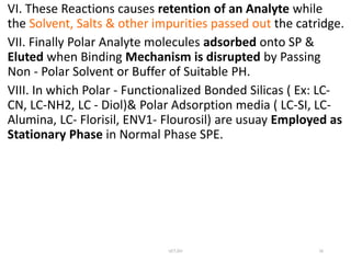 VI. These Reactions causes retention of an Analyte while
the Solvent, Salts & other impurities passed out the catridge.
VII. Finally Polar Analyte molecules adsorbed onto SP &
Eluted when Binding Mechanism is disrupted by Passing
Non - Polar Solvent or Buffer of Suitable PH.
VIII. In which Polar - Functionalized Bonded Silicas ( Ex: LC-
CN, LC-NH2, LC - Diol)& Polar Adsorption media ( LC-SI, LC-
Alumina, LC- Florisil, ENV1- Flourosil) are usuay Employed as
Stationary Phase in Normal Phase SPE.
UCT,OU 16
 