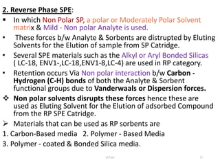 2. Reverse Phase SPE:
 In which Non Polar SP, a polar or Moderately Polar Solvent
matrix & Mild - Non polar Analyte is used.
• These forces b/w Analyte & Sorbents are distrupted by Eluting
Solvents for the Elution of sample from SP Catridge.
• Several SPE materials such as the Alkyl or Aryl Bonded Silicas
( LC-18, ENV1-,LC-18,ENV1-8,LC-4) are used in RP category.
• Retention occurs Via Non polar interaction b/w Carbon -
Hydrogen (C-H) bonds of both the Analyte & Sorbent
functional groups due to Vanderwaals or Dispersion forces.
 Non polar solvents disrupts these forces hence these are
used as Eluting Solvent for the Elution of adsorbed Compound
from the RP SPE Catridge.
 Materials that can be used as RP sorbents are
1. Carbon-Based media 2. Polymer - Based Media
3. Polymer - coated & Bonded Silica media.
UCT,OU 17
 