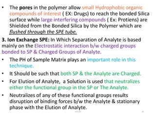 • The pores in the polymer allow small Hydrophobic organic
compounds of interest ( EX: Drugs) to reach the bonded Silica
surface while large interfering compounds ( Ex: Protiens) are
Shielded from the Bonded Silica by the Polymer which are
flushed through the SPE tube.
3. Ion Exchange SPE: In Which Separation of Analyte is based
mainly on the Electrostatic interaction b/w charged groups
bonded to SP & Charged Groups of Analyte.
• The PH of Sample Matrix plays an important role in this
technique.
• It Should be such that both SP & the Analyte are Charged.
• For Elution of Analyte, a Solution is used that neutralizes
either the functional group in the SP or The Analyte.
• Neutralizes of any of these functional groups results
disruption of binding forces b/w the Analyte & stationary
phase with the Elution of Analyte.
UCT,OU 20
 