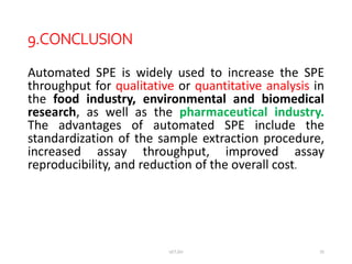 9.CONCLUSION
Automated SPE is widely used to increase the SPE
throughput for qualitative or quantitative analysis in
the food industry, environmental and biomedical
research, as well as the pharmaceutical industry.
The advantages of automated SPE include the
standardization of the sample extraction procedure,
increased assay throughput, improved assay
reproducibility, and reduction of the overall cost.
UCT,OU 25
 