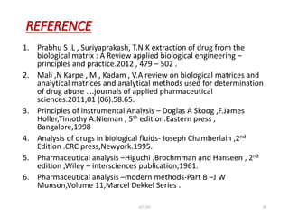 REFERENCE
1. Prabhu S .L , Suriyaprakash, T.N.K extraction of drug from the
biological matrix : A Review applied biological engineering –
principles and practice.2012 , 479 – 502 .
2. Mali ,N Karpe , M , Kadam , V.A review on biological matrices and
analytical matrices and analytical methods used for determination
of drug abuse ….journals of applied pharmaceutical
sciences.2011,01 (06).58.65.
3. Principles of instrumental Analysis – Doglas A Skoog ,F.James
Holler,Timothy A.Nieman , 5th edition.Eastern press ,
Bangalore,1998
4. Analysis of drugs in biological fluids- Joseph Chamberlain ,2nd
Edition .CRC press,Newyork.1995.
5. Pharmaceutical analysis –Higuchi ,Brochmman and Hanseen , 2nd
edition ,Wiley – intersciences publication,1961.
6. Pharmaceutical analysis –modern methods-Part B –J W
Munson,Volume 11,Marcel Dekkel Series .
UCT,OU 26
 