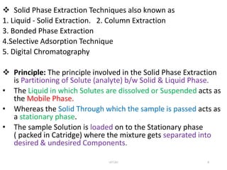  Solid Phase Extraction Techniques also known as
1. Liquid - Solid Extraction. 2. Column Extraction
3. Bonded Phase Extraction
4.Selective Adsorption Technique
5. Digital Chromatography
 Principle: The principle involved in the Solid Phase Extraction
is Partitioning of Solute (analyte) b/w Solid & Liquid Phase.
• The Liquid in which Solutes are dissolved or Suspended acts as
the Mobile Phase.
• Whereas the Solid Through which the sample is passed acts as
a stationary phase.
• The sample Solution is loaded on to the Stationary phase
( packed in Catridge) where the mixture gets separated into
desired & undesired Components.
UCT,OU 8
 