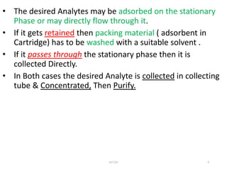 • The desired Analytes may be adsorbed on the stationary
Phase or may directly flow through it.
• If it gets retained then packing material ( adsorbent in
Cartridge) has to be washed with a suitable solvent .
• If it passes through the stationary phase then it is
collected Directly.
• In Both cases the desired Analyte is collected in collecting
tube & Concentrated, Then Purify.
UCT,OU 9
 
