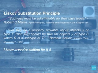 Liskov Substitution Principle
	 “Subtypes must be substitutable for their base types.” -
Robert C.Martin, Agile Principles, Patterns and Practices in C#, Chapter 10.
	
	 “Let Φ(x) be a property provable about objects x of
type T. Then Φ(y) should be true for objects y of type S
where S is a subtype of T.” - Barbara Liskov, keynote “Data
abstraction”, 1987.
I know… you’re waiting for it :)
!15
 